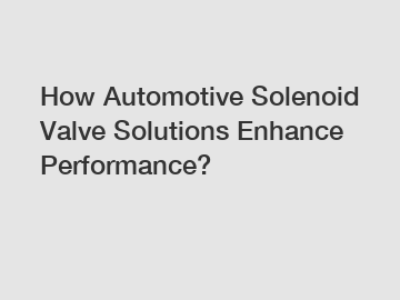 How Automotive Solenoid Valve Solutions Enhance Performance?