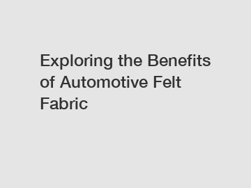 Exploring the Benefits of Automotive Felt Fabric