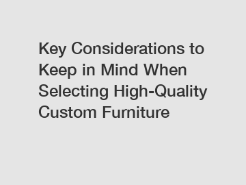 Key Considerations to Keep in Mind When Selecting High-Quality Custom Furniture