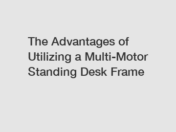 The Advantages of Utilizing a Multi-Motor Standing Desk Frame