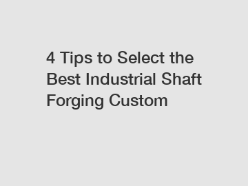 4 Tips to Select the Best Industrial Shaft Forging Custom