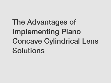 The Advantages of Implementing Plano Concave Cylindrical Lens Solutions