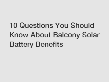 10 Questions You Should Know About Balcony Solar Battery Benefits