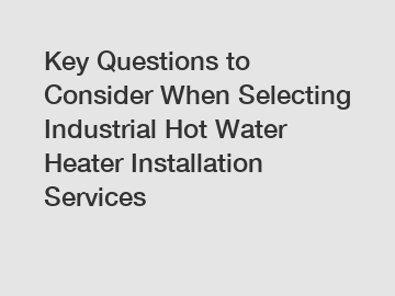 Key Questions to Consider When Selecting Industrial Hot Water Heater Installation Services