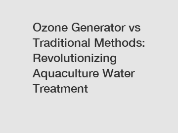 Ozone Generator vs Traditional Methods: Revolutionizing Aquaculture Water Treatment