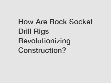 How Are Rock Socket Drill Rigs Revolutionizing Construction?