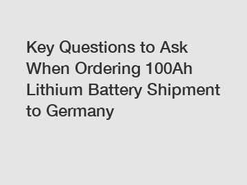 Key Questions to Ask When Ordering 100Ah Lithium Battery Shipment to Germany