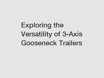Exploring the Versatility of 3-Axis Gooseneck Trailers