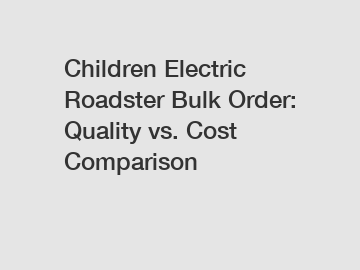 Children Electric Roadster Bulk Order: Quality vs. Cost Comparison