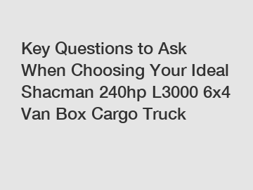 Key Questions to Ask When Choosing Your Ideal Shacman 240hp L3000 6x4 Van Box Cargo Truck