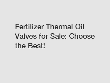 Fertilizer Thermal Oil Valves for Sale: Choose the Best!