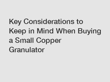 Key Considerations to Keep in Mind When Buying a Small Copper Granulator