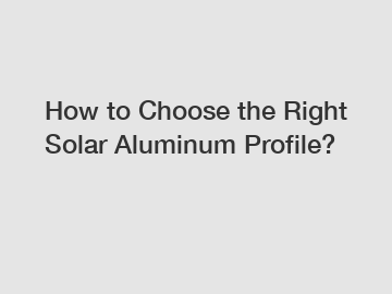 How to Choose the Right Solar Aluminum Profile?