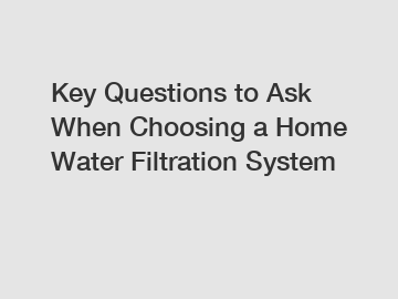 Key Questions to Ask When Choosing a Home Water Filtration System