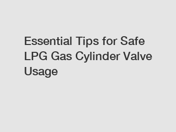 Essential Tips for Safe LPG Gas Cylinder Valve Usage