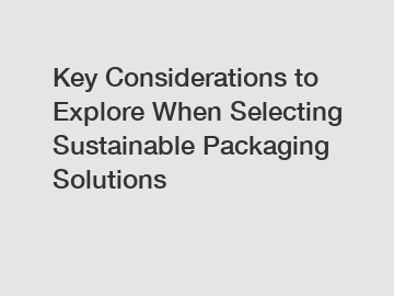 Key Considerations to Explore When Selecting Sustainable Packaging Solutions