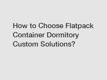 How to Choose Flatpack Container Dormitory Custom Solutions?