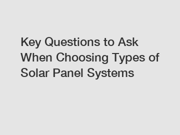 Key Questions to Ask When Choosing Types of Solar Panel Systems