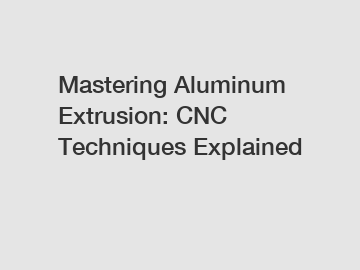 Mastering Aluminum Extrusion: CNC Techniques Explained