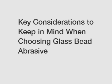Key Considerations to Keep in Mind When Choosing Glass Bead Abrasive