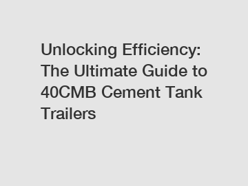 Unlocking Efficiency: The Ultimate Guide to 40CMB Cement Tank Trailers