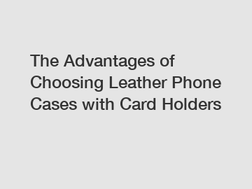The Advantages of Choosing Leather Phone Cases with Card Holders