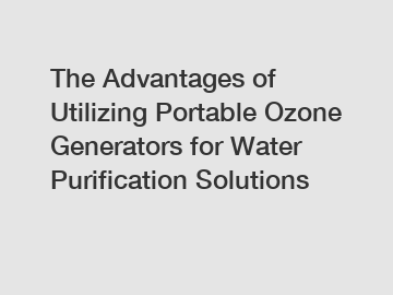 The Advantages of Utilizing Portable Ozone Generators for Water Purification Solutions