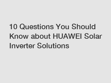 10 Questions You Should Know about HUAWEI Solar Inverter Solutions