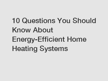 10 Questions You Should Know About Energy-Efficient Home Heating Systems