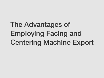 The Advantages of Employing Facing and Centering Machine Export