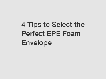 4 Tips to Select the Perfect EPE Foam Envelope