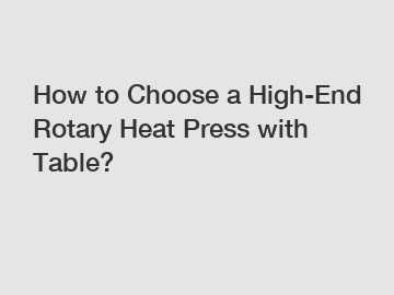 How to Choose a High-End Rotary Heat Press with Table?