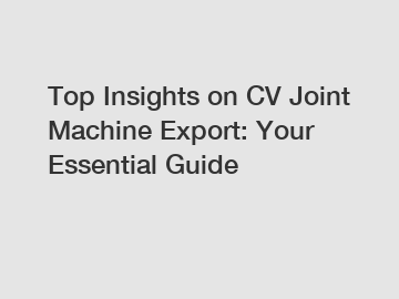 Top Insights on CV Joint Machine Export: Your Essential Guide