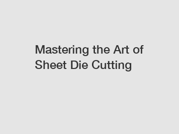 Mastering the Art of Sheet Die Cutting