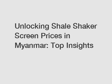 Unlocking Shale Shaker Screen Prices in Myanmar: Top Insights