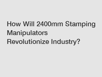 How Will 2400mm Stamping Manipulators Revolutionize Industry?