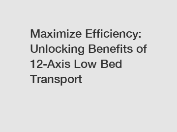 Maximize Efficiency: Unlocking Benefits of 12-Axis Low Bed Transport