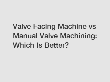 Valve Facing Machine vs Manual Valve Machining: Which Is Better?