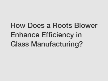 How Does a Roots Blower Enhance Efficiency in Glass Manufacturing?