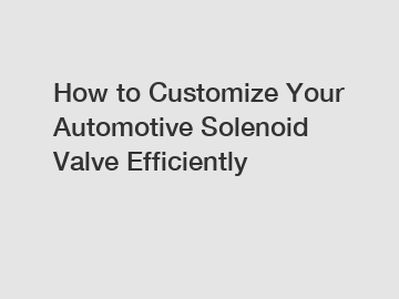 How to Customize Your Automotive Solenoid Valve Efficiently