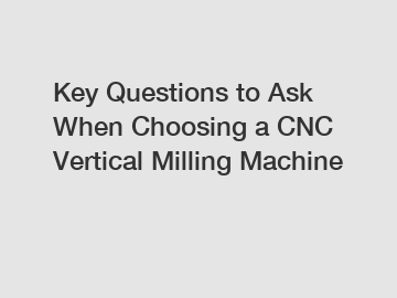 Key Questions to Ask When Choosing a CNC Vertical Milling Machine