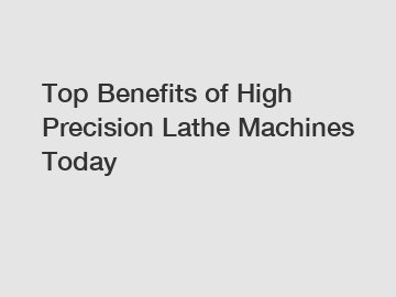 Top Benefits of High Precision Lathe Machines Today