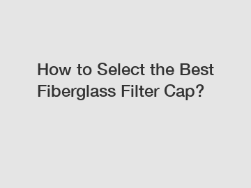 How to Select the Best Fiberglass Filter Cap?