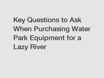 Key Questions to Ask When Purchasing Water Park Equipment for a Lazy River