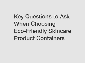 Key Questions to Ask When Choosing Eco-Friendly Skincare Product Containers