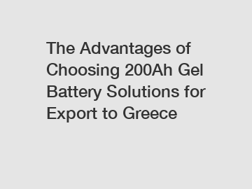 The Advantages of Choosing 200Ah Gel Battery Solutions for Export to Greece