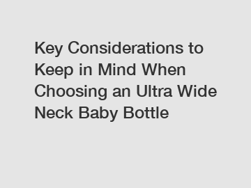 Key Considerations to Keep in Mind When Choosing an Ultra Wide Neck Baby Bottle