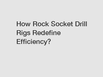 How Rock Socket Drill Rigs Redefine Efficiency?