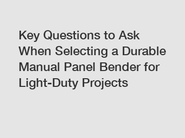 Key Questions to Ask When Selecting a Durable Manual Panel Bender for Light-Duty Projects