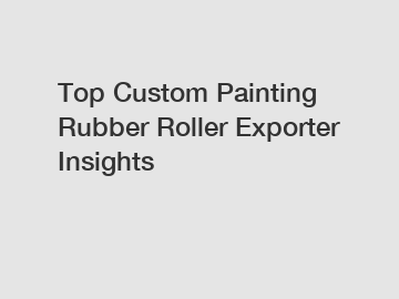 Top Custom Painting Rubber Roller Exporter Insights